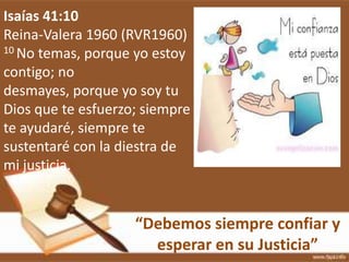 “Debemos siempre confiar y
esperar en su Justicia”
Isaías 41:10
Reina-Valera 1960 (RVR1960)
10 No temas, porque yo estoy
contigo; no
desmayes, porque yo soy tu
Dios que te esfuerzo; siempre
te ayudaré, siempre te
sustentaré con la diestra de
mi justicia.
 