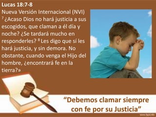 “Debemos clamar siempre
con fe por su Justicia”
Lucas 18:7-8
Nueva Versión Internacional (NVI)
7 ¿Acaso Dios no hará justicia a sus
escogidos, que claman a él día y
noche? ¿Se tardará mucho en
responderles? 8 Les digo que sí les
hará justicia, y sin demora. No
obstante, cuando venga el Hijo del
hombre, ¿encontrará fe en la
tierra?»
 