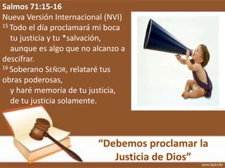 “Debemos proclamar la
Justicia de Dios”
Salmos 71:15-16
Nueva Versión Internacional (NVI)
15 Todo el día proclamará mi boca
tu justicia y tu *salvación,
aunque es algo que no alcanzo a
descifrar.
16 Soberano SEÑOR, relataré tus
obras poderosas,
y haré memoria de tu justicia,
de tu justicia solamente.
 