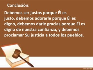 Conclusión:
Debemos ser justos porque Él es
justo, debemos adorarle porque Él es
digno, debemos darle gracias porque Él es
digno de nuestra confianza, y debemos
proclamar Su justicia a todos los pueblos.
 