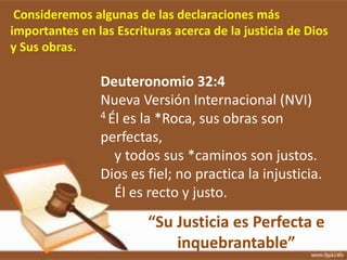 Consideremos algunas de las declaraciones más
importantes en las Escrituras acerca de la justicia de Dios
y Sus obras.
Deuteronomio 32:4
Nueva Versión Internacional (NVI)
4 Él es la *Roca, sus obras son
perfectas,
y todos sus *caminos son justos.
Dios es fiel; no practica la injusticia.
Él es recto y justo.
“Su Justicia es Perfecta e
inquebrantable”
 