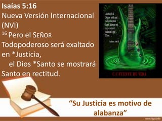 “Su Justicia es motivo de
alabanza”
Isaías 5:16
Nueva Versión Internacional
(NVI)
16 Pero el SEÑOR
Todopoderoso será exaltado
en *Justicia,
el Dios *Santo se mostrará
Santo en rectitud.
 