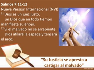 “Su Justicia se apresta a
castigar al malvado”
Salmos 7:11-12
Nueva Versión Internacional (NVI)
11 Dios es un juez justo,
un Dios que en todo tiempo
manifiesta su enojo.
12 Si el malvado no se arrepiente,
Dios afilará la espada y tensará
el arco;
 