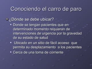 Conociendo el carro de paro ¿Dónde se debe ubicar? Donde se tengan pacientes que en determinado momento requieran de intervenciones de urgencia por la gravedad de su estado de salud Ubicado en un sitio de fácil acceso  que permita su desplazamiento  a los pacientes Cerca de una toma de corriente 