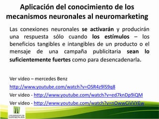 Aplicación del conocimiento de los
mecanismos neuronales al neuromarketing
Las conexiones neuronales se activarán y producirán
una respuesta sólo cuando los estímulos – los
beneficios tangibles e intangibles de un producto o el
mensaje de una campaña publicitaria sean lo
suficientemente fuertes como para desencadenarla.


Ver video – mercedes Benz
http://www.youtube.com/watch?v=OSR4z9lS9q8
Ver video - http://www.youtube.com/watch?v=ed7knDp9iQM
Ver video - http://www.youtube.com/watch?v=nOwwCiVVYEw
 