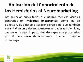 Aplicación del Conocimiento de
los Hemisferios al Neuromarketing
Los anuncios publicitarios que utilizan técnicas visuales
centradas en imágenes impactantes, como los de
Benetton, que no sólo sorprendieron sino que también
escandalizaron y desencadenaron verdaderas polémicas,
causan un mayor impacto debido a que son procesados
por el hemisferio derecho antes que el izquierdo
intervenga.
 