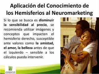 Aplicación del Conocimiento de
 los Hemisferios al Neuromarketing
Si lo que se busca es disminuir
la sensibilidad al precio, se
recomienda utilizar imágenes y
conceptos que impacten el
hemisferio derecho, susceptible
ante valores como la amistad,
el amor, la belleza antes de que
el izquierdo – sensible a los
cálculos pueda intervenir.
 