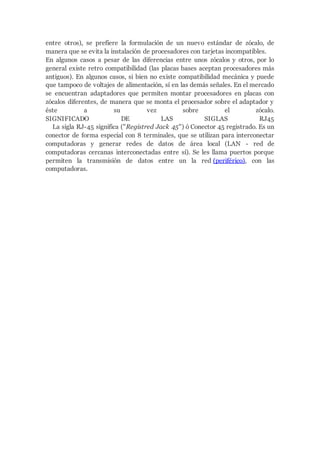entre otros), se prefiere la formulación de un nuevo estándar de zócalo, de
manera que se evita la instalación de procesadores con tarjetas incompatibles.
En algunos casos a pesar de las diferencias entre unos zócalos y otros, por lo
general existe retro compatibilidad (las placas bases aceptan procesadores más
antiguos). En algunos casos, si bien no existe compatibilidad mecánica y puede
que tampoco de voltajes de alimentación, sí en las demás señales. En el mercado
se encuentran adaptadores que permiten montar procesadores en placas con
zócalos diferentes, de manera que se monta el procesador sobre el adaptador y
éste a su vez sobre el zócalo.
SIGNIFICADO DE LAS SIGLAS RJ45
La sigla RJ-45 significa ("Registred Jack 45") ó Conector 45 registrado. Es un
conector de forma especial con 8 terminales, que se utilizan para interconectar
computadoras y generar redes de datos de área local (LAN - red de
computadoras cercanas interconectadas entre sí). Se les llama puertos porque
permiten la transmisión de datos entre un la red (periférico), con las
computadoras.
 