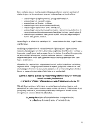 Estas ecologías poseen muchas características que debemos tener en cuenta en el
diseño del proceso. Como mínimo, para una ecología eficaz, no pueden faltar:

     ˃ un espacio para que principiantes y gurús puedan conectar,
     ˃ un espacio para la expresión propia,
     ˃ un espacio para el debate y el diálogo,
     ˃ un espacio para buscar conocimiento archivado,
     ˃ un espacio para aprender de forma estructurada,
     ˃ un espacio para comunicar nueva información y conocimiento, indicativos de
       elementos de cambio relacionados con la práctica (noticias, investigaciones)
     ˃ un espacio para alimentar ideas, probar nuevos enfoques, prepararse para
       nuevos retos, pilotar procesos.

Las ecologías se alimentan y enriquecen... en vez de construirse, organizarse y
mantenerse.

Las ecologías proporcionan el tipo de formación especial que las organizaciones
necesitan. Las ecologías son: libres, dinámicas, adaptables, desordenadas y caóticas. La
innovación no es fruto de las jerarquías. Como si se tratase de una función matemática
de la creatividad, la innovación requiere confianza, apertura y un espíritu de
experimentación en el que ideas y pensamientos aleatorios puedan colisionar y dar
lugar a la recreación.

Ahora bien, las corporaciones exigen una estructura, un funcionamiento consistente,
objetivos claros. Ecologías y corporaciones se repelen, porque los sistemas han sido
diseñados para favorecer las estructuras a expensas de la innovación y la creatividad.
Lo que se busca antes que nada es la certeza, no la oportunidad.

  ¿Cómo es posible que las organizaciones pretendan adoptar ecologías
                       cuando su meta fundamental
    es organizar el caos y el desorden, en vez de sacar provecho de él?

Más allá de un cambio en la forma de pensar de las organizaciones (que no sería
perjudicial), las redes proporcionan un nuevo modelo estructural. El flujo clásico de las
jerarquías (causa-efecto, arriba-abajo) queda desplazado por un modelo en red,
emergente, de conexión débil, más adaptativo.

            La jerarquía adapta el conocimiento a la organización;
                 la red adapta la organización al conocimiento.




                                                                                         90
 