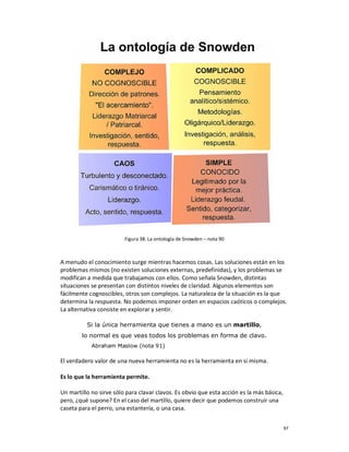 Figura 38. La ontología de Snowden – nota 90



A menudo el conocimiento surge mientras hacemos cosas. Las soluciones están en los
problemas mismos (no existen soluciones externas, predefinidas), y los problemas se
modifican a medida que trabajamos con ellos. Como señala Snowden, distintas
situaciones se presentan con distintos niveles de claridad. Algunos elementos son
fácilmente cognoscibles, otros son complejos. La naturaleza de la situación es la que
determina la respuesta. No podemos imponer orden en espacios caóticos o complejos.
La alternativa consiste en explorar y sentir.

          Si la única herramienta que tienes a mano es un martillo,
        lo normal es que veas todos los problemas en forma de clavo.
            Abraham Maslow (nota 91)

El verdadero valor de una nueva herramienta no es la herramienta en si misma.

Es lo que la herramienta permite.

Un martillo no sirve sólo para clavar clavos. Es obvio que esta acción es la más básica,
pero, ¿qué supone? En el caso del martillo, quiere decir que podemos construir una
caseta para el perro, una estantería, o una casa.


                                                                                           97
 