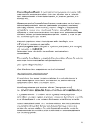 El contenido es la codificación de nuestro conocimiento, nuestro arte, nuestra visión,
nuestros sueños y nuestras aspiraciones. Hasta hace sólo cinco años, el contenido
venía preempaquetado: en forma de libro de texto, CD, telediario, periódico, o en
forma de clase.

Ahora somos nosotros los que elegimos cómo queremos acceder a nuestras fuentes.
Nosotros reempaquetamos. Somos los aprendices los que tejemos (conectamos)
contenido y elementos conversacionales, para crear e integrar –a veces de forma
contradictoria- redes de temas e inquietudes. Tomamos piezas, añadimos piezas,
dialogamos, re-enmarcamos, re-pensamos, conectamos, en un proceso que nos lleva a
conformar patrones que simbolizan lo que está pasando “ahí fuera” y lo que eso que
está ocurriendo significa para nosotros.

El aprendizaje y el conocimiento tienen lugar en redes y ecologías, no en
estructuras jerarquicas y pre-organizadas.
El principal agente de filtrado ya no es el periódico, ni el profesor, ni el encargado,
ni la institución. Es el INDIVIDUO.
Pensemos en lo que esto significa hoy en día para las organizaciones.
Lo cambia todo.

El centro se ha derrumbado ya en otras industrias: cine, música, software. No podemos
esperar que el conocimiento y el aprendizaje sean inmunes.

¿Qué supone esto para nosotros?

¿Qué deberíamos hacer para preparar a nuestras instituciones?

¿Y para prepararnos a nosotros mismos?

El conocimiento tiene que ver con determinado tipo de organización. Cuando la
capacidad de organización está en las manos de otros, no podemos hablar de
conocimiento: somos meros consumidores pasivos.

Cuando organizamos por nosotros mismos (reempaquetamos),
nos convertimos en conductos de conocimiento, no somos contenedores.

A la gente no le interesa tu contenido. Lo que la gente quiere es proyectar tu
contenido en sus propios espacios, programas o aplicaciones. Quieren darle un sentido,
y eso sólo puede ocurrir en sus contextos. Y esto supone un cambio muy profundo.

Todavía estamos obsesionados con la noción de contenido. Pensamos que hacemos
una gran concesión cuando le damos a los individuos el control, y empezamos a
considerarlos como co-creadores. Pero esto distorsiona la esencia del cambio: los
individuos quieren el control de su propio espacio. Quieren crear una ecología en la
que funcionar y aprender.




                                                                                       99
 
