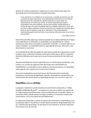 desierto de nuestras ocupaciones. Imagino que en esos minutos tiene lugar más
aprendizaje que en horas pasadas en cualquier otra parte…

       Si nos centramos en la utilidad y en la conveniencia, es posible que pasemos por alto
       cuestiones de mayor importancia. Si la capacidad para enfrentarnos a crisis futuras
       depende de nuestra capacidad de reflexión profunda, de nuestro poder de
       autocontención, de nuestra paz interior, de nuestra capacidad para conferir
       profundidad a unas pocas palabras, más que para manejar superficialmente un
       montón de ellas, de nuestra sensibilidad ante las cualidades sutiles de las cosas, más
       que ante su lógica superficial, entonces no tenemos más remedio que reconocer que la
       forma en que nos hagamos cargo de la “información” descontextualizada y
       desenraizada puede convertirse tanto en una amenaza distractiva como en un terreno
       esperanzador.
                                                                         Steve Talbott (nota 97)

Daniel Pink (nota 98) sugiere que estamos pasando de una época definida por la lógica
a otra definida por la creatividad. La creatividad es la capacidad de ver “nuevas
asociaciones entre ideas y conceptos ya existentes” (nota 99)… y convertir todo eso en
nuevas realidades. La creatividad implica la capacidad de formular, reformular, crear,
descomponer y reconstruir.

La creatividad de los niños (los padres lo saben bien) procede de su disposición a juntar
y separar cosas, a difuminar contextos (¿esta pieza va bien aquí o allí?) y a relacionar
elementos diferentes por lo que son (y no por lo que previamente les han dicho que
son).

Nuestras actividades de carácter organizativo (ya se trate de educar estudiantes, o de
conducir una reunión de negocios) están dominadas por la estructura y la
consistencia. La creatividad no tiene cabida en este tipo de entornos. La creatividad,
como juego de azar, requiere de un entorno de confianza.

¿Por qué la creatividad es importante hoy en día? El proceso de la creatividad
(conexiones, construcción de significado, creación, recreación) es muy parecido a las
características del conocimiento y el aprendizaje actuales (ver conectivismo, página 16).


Científico versus Artista
La pregunta importante cuando tratamos de conocimiento y educación es: “¿Hay
pruebas evidentes de eso?”. La evidencia en este caso se define casi siempre de
un modo empírico (científicamente). ¿Cuál es el Beneficio de la Inversión (“Return on
Investment, ROI)? ¿Dónde quedan la magia y la belleza? La evaluación empírica del
conocimiento, ¿es la única opción de que disponemos?

Es importante comprender y evaluar el impacto de la formación y el aprendizaje, pero
la evaluación debe ir más allá de un simple cálculo económico. Desgraciadamente, son
los “científicos del aprendizaje” los que llevan la voz cantante en el terreno educativo.
A los artistas no se les escucha.

                                                                                            107
 