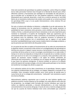 Ante este ecosistema de aprendizaje nos podemos preguntar: ¿cómo influye la ecología
de las redes personales? Siemens hace hincapié en la libertad de elección para utilizar
diferentes sistemas y herramientas que satisfagan las necesidades de cada persona, y
que se perciban por su facilidad de uso. Esto podemos explicarlo a través del marco
(framework) que el aprendiz desarrolla a través de su entorno personal en red (PLN)
dentro de un ecosistema institucional más amplio como puede ser un entorno personal
de aprendizaje (PLE) y que a la vez puede interconectarse a otros sistemas PLE por
medio de iframework.

Por esto, el entorno del individuo es dinámico, y adaptable al uso de cada persona. No
importa la herramienta sino los conectores o conductos. Esto puede aumentar la
posibilidad de hacer conexiones entre personas y entre artefactos a través de diversos
medios y formas. La elección personal al hacer conexiones es de suma importancia para
mantener la motivación y el espíritu de investigación. Dado que suponemos que el
conocimiento debe estar situado en redes y conexiones, las conexiones son profundas y
de confianza entre los individuos. Visto así, podemos reconocer la coherencia de
participar en ciertas prácticas con el conocimiento que se sugiere, el cual puede
aumentar la probabilidad de que surjan nuevos modelos dentro la ecología cambiante, y
que las personas que están dentro de ella puedan verlos.

En una parte de este libro se explica el funcionamiento de las redes de conocimiento de
la siguiente manera: las personas están activas en la ecología/espacio de aprendizaje en
términos de consumir o adquirir nuevos recursos y herramientas. El aprendiz comienza
a contribuir de forma activa en la red o la ecología, convirtiéndose en un nodo visible. El
tiempo en la red se ha traducido en el desarrollo en el aprendiz de un sentido creciente
de lo que ocurre en la red o en la ecología en su conjunto. Estos aprendices serán más
capaces de reconocer nuevos modelos o de captar los vientos cambiantes de
información del conocimiento. Los individuos son así capaces de entender qué significa
lo que hacen los patrones emergentes. El alumno también se centra en la reflexión
activa del aspecto de la propia ecología, y de este modo puede participar en los intentos
de transformar la ecología más allá de su popia red.

En la aplicación práctica de las ideas conectivistas en el aprendizaje, Siemens sugiere
tres aspectos fundamentales de las ecologías: ser integral, adaptativo y centrado en los
resultados. Estos conceptos también pueden servir como puntos de partida para la
nueva forma de ver la ecología del conocimiento, “cultivando” este ecosistema a partir
de entornos flexibles.

Adicionalmente podemos argumentar que el punto de vista holístico significa que
podemos encontrar muchos espacios en las ecologías, los cuales difieren entre ellos por
las perspectivas. Las ecologías están formadas por muchos individuos que tratan de
realizar sus objetivos personales, a menudo individualmente y sin estar implicados
conscientemente en las acciones del grupo. El punto de vista a nivel de ecología permite
ver que los usuarios de manera individual crean varias comunidades que comparten


                                                                                         xi
 