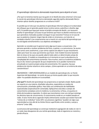 El aprendizaje informal es demasiado importante para dejarlo al azar.

¿Por qué no tenemos teorías que nos guíen en el diseño de estos entornos? ¿O es que
la noción de aprendizaje informal es demasiado vaga (de espíritu demasiado libre) e
intentar aplicar diseños progresivos es un esfuerzo inútil?

Es posible que el reto que nos plantea el aprendizaje informal radique en la diversidad
de enfoques que el aprendiz puede tomar (¿cómo vamos a planificar o diseñar algo
así?). Es posible que haya que revisar el propio concepto de diseño -¿es necesario
diseñar el aprendizaje? ¿O acaso lo que tenemos que hacer es diseñar entornos en los
que aprendices motivados puedan conseguir lo que necesiten? Incluso en el caso de
que no podamos imponer ningún tipo de orden en el proceso, ¿se trata de un
verdadero diseño? ¿Las corporaciones van a invertir en una teoría del aprendizaje que
no está ligada estrechamente a sus objetivos estratégicos?

Aprender se considera por lo general como algo que le pasa a una persona. Una
persona aprende a resolver problemas de física, a patinar, o a comunicarse. Se asume
que somos seres autónomos, y que somos capaces de adquirir lo que necesitamos
saber para hacer las cosas que tenemos que hacer. Este modelo funciona bastante
bien en áreas en las que uno puede saberlo todo sobre un determinado campo de
conocimiento. El modelo se resquebraja en el momento en que la abundancia y la
complejidad del conocimiento aumentan. Para muchos, este es el auténtico problema
hoy en día. Existe la percepción de que simplemente no es posible mantenerse
actualizado en nuestro propio campo de conocimiento. Por supuesto, hay que
olvidarse de intentar estarlo en otros campos. ¿Cómo aprender en un entorno de estas
características?

ABUNDANCIA = DISFUNCIONALIDAD en un modelo de aprendizaje silo. La Teoría
Superman del Aprendizaje –la noción de que yo mismo puedo saber lo que necesito
saber- ha quedado obsoleta en la actualidad.

¿Por qué? El diseño del aprendizaje nos proporciona un ejemplo simple. Nadie puede
ser experto en una materia, diseñador educativo, especialista en medios de
comunicación y diseñador gráfico. Hace falta una combinación de habilidades
especializadas (especialización conectada). Apliquemos esta idea a campos de
conocimiento complejos como la medicina, la astronomía, la física, o la puesta en
órbita de lanzaderas espaciales. Es obvio que necesitamos crear una red que sostenga
los distintos tipos de conocimiento. El conocimiento reside en un modelo basado en
redes. El acto mismo de la cognición implica dimensiones sociales que existen fuera del
“cráneo de un individuo” (nota 107). Los procesos cognitivos “pueden ser algo cuya
operatividad va más allá de los límites físicos superficiales entre cerebro, cuerpo y
entorno” (nota 108).

La estructura del aprendizaje se construye mediante la agregación de nodos en red. Si
un nodo clave desaparece de una red de aprendizaje, todo el organismo se resiente y
pierde eficacia.



                                                                                     119
 