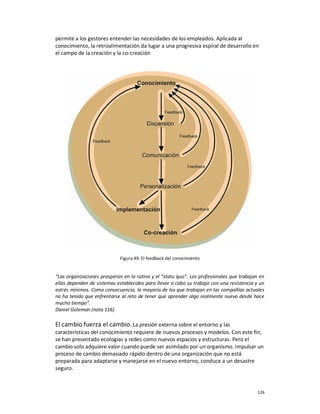 permite a los gestores entender las necesidades de los empleados. Aplicada al
conocimiento, la retroalimentación da lugar a una progresiva espiral de desarrollo en
el campo de la creación y la co-creación




                             Figura 49. El feedback del conocimiento


“Las organizaciones prosperan en la rutina y el “statu quo”. Los profesionales que trabajan en
ellas dependen de sistemas establecidos para llevar a cabo su trabajo con una resistencia y un
estrés mínimos. Como consecuencia, la mayoría de los que trabajan en las compañías actuales
no ha tenido que enfrentarse al reto de tener que aprender algo realmente nuevo desde hace
mucho tiempo”.
Daniel Goleman (nota 116)

El cambio fuerza el cambio. La presión externa sobre el entorno y las
características del conocimiento requiere de nuevos procesos y modelos. Con este fin,
se han presentado ecologías y redes como nuevos espacios y estructuras. Pero el
cambio solo adquiere valor cuando puede ser asimilado por un organismo. Impulsar un
proceso de cambio demasiado rápido dentro de una organización que no está
preparada para adaptarse y manejarse en el nuevo entorno, conduce a un desastre
seguro.



                                                                                           126
 