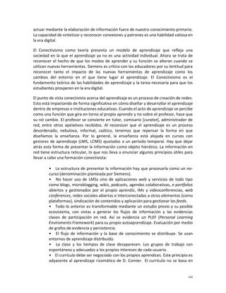 actuar mediante la elaboración de información fuera de nuestro conocimiento primario.
La capacidad de sintetizar y reconocer conexiones y patrones es una habilidad valiosa en
la era digital.

El Conectivismo como teoría presenta un modelo de aprendizaje que refleja una
sociedad en la que el aprendizaje ya no es una actividad individual. Ahora se trata de
reconocer el hecho de que los modos de aprender y su función se alteran cuando se
utilizan nuevas herramientas. Siemens es crítico con los educadores por su lentitud para
reconocer tanto el impacto de las nuevas herramientas de aprendizaje como los
cambios del entorno en el que tiene lugar el aprendizaje. El Conectivismo es el
fundamento teórico de las habilidades de aprendizaje y la tarea necesaria para que los
estudiantes prosperen en la era digital.

El punto de vista conectivista acerca del aprendizaje es un proceso de creación de redes.
Esto está impactando de forma significativa en cómo diseñar y desarrollar el aprendizaje
dentro de empresas e instituciones educativas. Cuando el acto de aprendizaje se percibe
como una función que gira en torno al propio aprendiz y no sobre el profesor, hace que
su rol cambie. El profesor se convierte en tutor, comisario [curator], administrador de
red, entre otros apelativos recibidos. Al reconocer que el aprendizaje es un proceso
desordenado, nebuloso, informal, caótico, tenemos que repensar la forma en que
diseñamos la enseñanza. Por lo general, la enseñanza está alojada en cursos con
gestores de aprendizaje (LMS, LCMS) ajustados a un período temporal. Hay que dejar
atrás esta forma de presentar la información como objeto hierático. La información en
red tiene estructura reticular, lo que nos lleva a enunciar algunos principios útiles para
llevar a cabo una formación conectivista:

        • La estructura de presentar la información hay que procesarla como un no-
        curso (denominación planteada por Siemens).
        • No hacer uso de LMSs sino de aplicaciones web y servicios de todo tipo
        como blogs, microblogging, wikis, podcasts, agendas colaborativas, e-portfolios
        abiertos y gestionados por el propio aprendiz, IMs y videoconferencias, web
        conferences, redes sociales abiertas e interconectadas a otros elementos (como
        plataformas), sindicación de contenidos y aplicación para gestionar los feeds.
        • Todo lo anterior es transformable mediante un estudio previo y su posible
        ecosistema, con vistas a generar los flujos de información y las evidencias
        claves de participación en red. Así se evidencia un PLEF (Personal Learning
        Enviroments Framework) para su propio autoaprendizaje. Evaluación por medio
        de grafos de evidencia y persistencia.
        • El flujo de información y la base de conocimiento se distribuye. Se usan
        entornos de aprendizaje distribuido.
        • La clase y los tiempos de clase desaparecen. Los grupos de trabajo son
        espontáneos y adecuados a los propios intereses de cada usuario.
        • El currículo debe ser negociado con los propios aprendices. Este principio es
        adyacente al aprendizaje rizomático de D. Comier. El currículo no se basa en


                                                                                       xiii
 