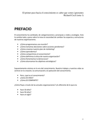 El primer paso hacia el conocimiento es saber que somos ignorantes
                                                       Richard Cecil (nota 1)




PREFACIO
El conocimiento ha cambiado; de categorizaciones y jerarquías a redes y ecologías. Esto
lo cambia todo y pone sobre la mesa la necesidad de cambiar los espacios y estructuras
de nuestras organizaciones.

   •   ¿Cómo programamos una reunión?
   •   ¿Cómo tomamos decisiones sobre acciones pendientes?
   •   ¿Cómo creamos nuestro plan de márketing?
   •   ¿Cómo aprendemos?
   •   ¿Cómo compartimos el conocimiento?
   •   ¿Cómo definimos la ética de nuestra organización?
   •   ¿Cómo fomentamos la democracia?
   •   ¿Cómo alcanzamos los objetivos estratégicos?


Supuestamente vivimos en la era del conocimiento. Nuestro trabajo y nuestras vidas se
centran en la creación, la comunicación y la aplicación del conocimiento.

   •   Pero, ¿qué es el conocimiento?
   •   ¿Cómo SE CREA?
   •   ¿Cómo SE COMPARTE?

¿Cómo fluye a través de las actuales organizaciones? ¿Es diferente de lo que era

   •   hace 10 años?
   •   hace 50 años?
   •   hace un siglo?




                                                                                     xv
 
