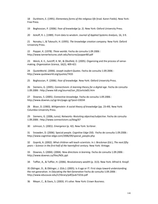 18 Durkheim, E. (1995). Elementary forms of the religious life (trad. Karen Fields). New York:
Free Press.

19   Boghossian, P. (2006). Fear of knowledge (p. 2). New York: Oxford University Press.

20   Ackoff, R. L. (1989). From data to wisdom. Journal of Applied Systems Analysis, 16, 3-9.

21 Nonaka, I., & Takeuchi, H. (1995). The knowledge creation company. New York: Oxford
University Press.

22 Popper, K. (1978). Three worlds. Fecha de consulta 1.09.2006 :
http://www.tannerlectures.utah.edu/lectures/popper80.pdf

23 Weick, K. E., Sutcliff, K. M., & Obstfeld, D. (2005). Organizing and the process of sense-
making. Organization Science, 16(2), 409-421

24 QuoteWorld. (2006). Joseph Joubert Quotes. Fecha de consulta 1.09.2006 :
http://www.quoteworld.org/quotes/7433

25   Boghossian, P. (2006). Fear of knowledge. New York: Oxford University Press.

26 Siemens, G. (2005). Connectivism: A learning theory for a digital age. Fecha de consulta
1.09.2006 : http://www.itdl.org/Journal/Jan_05/article01.htm

27 Downes, S. (2005). Connective knowledge. Fecha de consulta 1.09.2006 :
http://www.downes.ca/cgi-bin/page.cgi?post=33034

28 Bloor, D. (1983). Wittgenstein: A social theory of knowledge (pp. 23-49). New York:
Columbia University Press.

29 Siemens, G. (2006, Junio). Networks: Revisiting objective/subjective. Fecha de consulta
1.09.2006 : http://www.connectivism.ca/blog/67

30   Johnson, S. (2001). Emergence (p. 42). New York: Scribner.

31 Snowden, D. (2006). Special people. Cognitive Edge (50). Fecha de consulta 1.09.2006 :
http://www.cognitive-edge.com/2006/09/special_people.php

32 Gopnik, A. (2002). What children will teach scientists. In J. Brockman (Ed.), The next fifty
years – Science in the first half of the twentyfirst century. New York: Vintage.

33 Downes, S. (2004). (2004). New directions in learning. Fecha de consulta 1.09.2006 :
http://www.downes.ca/files/NDL.ppt

34   Toffler, A., & Toffler, H. (2006). Revolutionary wealth (p. 313). New York: Alfred A. Knopf.

35 Oblinger, D., & Oblinger, J. (Eds.). (2005). Is it age or IT: First steps toward understanding
the net generation. In Educating the Net Generation Fecha de consulta 1.09.2006 :
http://www.educause.edu/ir/library/pdf/pub7101b.pdf

36   Meyer, C., & Davis, S. (2003). It’s alive. New York: Crown Business.



                                                                                                    148
 
