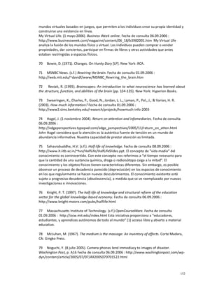mundos virtuales basados en juegos, que permiten a los individuos crear su propia identidad y
construirse una existencia en línea.
My Virtual Life. (1 mayo 2006). Business Week online. Fecha de consulta 06.09.2006 :
http://www.businessweek.com/magazine/content/06_18/b3982001.htm My Virtual Life
analiza la fusión de los mundos físico y virtual. Los individuos pueden comprar o vender
propiedades, dar conciertos, participar en firmas de libros y otras actividades que antes
estaban restringidas a espacios físicos.

70   Bowie, D. (1971). Changes. On Hunky Dory [LP]. New York: RCA.

71 MSNBC News. (s.f.) Rewiring the brain. Fecha de consulta 01.09.2006 :
http://web.mit.edu/~davidf/www/MSNBC_Rewiring_the_brain.htm

72     Restak, R. (1995). Brainscapes: An introduction to what neuroscience has learned about
the structure, function, and abilities of the brain (pp. 134-135). New York: Hyperion Books.

73 Swearingen, K., Charles, P., Good, N., Jordan, L. L., Lyman, P., Pal., J., & Varian, H. R.
(2003). How much information? Fecha de consulta 01.09.2006 :
http://www2.sims.berkeley.edu/research/projects/howmuch-info-2003

74 Hagel, J. (1 noviembre 2004). Return on attention and infomediaries. Fecha de consulta
06.09.2006 :
http://edgeperspectives.typepad.com/edge_perspectives/2005/11/return_on_atten.html
John Hagel considera que la atención es la auténtica fuente de tensión en un mundo de
abundancia informativa. Nuestra capacidad de prestar atención es limitada.

75 Sahasrabuddhe, H.V. (s.f.). Half-life of knowledge. Fecha de consulta 08.09.2006 :
http://www.it.iitb.ac.in/~hvs/HalfLife/HalfLifeSlides.ppt. El concepto de ”vida media” del
conocimiento es controvertido. Con este concepto nos referimos a “el tiempo necesario para
que la cantidad de una sustancia química, droga o radioisótopo caiga a la mitad”. El
conocimiento y los objetos físicos tienen características diferentes. Sin embargo, es posible
observar un proceso de decadencia parecido (depreciación) en los espacios de conocimiento
en los que regularmente se hacen nuevos descubrimientos. El conocimiento existente está
sujeto a progresiva decadencia (obsolescencia), a medida que se ve reemplazado por nuevas
investigaciones e innovaciones.

76 Knight, P. T. (1997). The half-life of knowledge and structural reform of the education
sector for the global knowledge-based economy. Fecha de consulta 06.09.2006 :
http://www.knight-moore.com/pubs/halflife.html

77 Massachusetts Institute of Technology. (s.f.) OpenCourseWare. Fecha de consulta
01.09.2006 : http://ocw.mit.edu/index.html Esta iniciativa proporciona a “educadores,
estudiantes, y aprendices autónomos de todo el mundo” (1) acceso libre y abierto a material
educativo.

78 McLuhan, M. (1967). The medium is the massage: An inventory of effects. Corte Madera,
CA: Gingko Press.

79 Noguchi, Y. (8 julio 2005). Camera phones lend immediacy to images of disaster.
Washington Post, p. A16 Fecha de consulta 06.09.2006 : http://www.washingtonpost.com/wp-
dyn/content/article/2005/07/07/AR2005070701522.html



                                                                                                152
 