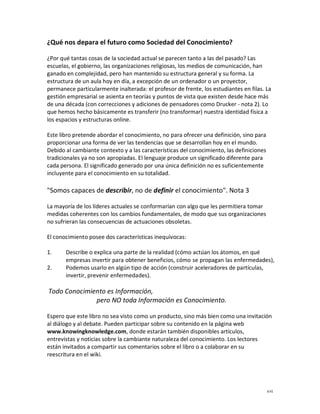 ¿Qué nos depara el futuro como Sociedad del Conocimiento?

¿Por qué tantas cosas de la sociedad actual se parecen tanto a las del pasado? Las
escuelas, el gobierno, las organizaciones religiosas, los medios de comunicación, han
ganado en complejidad, pero han mantenido su estructura general y su forma. La
estructura de un aula hoy en día, a excepción de un ordenador o un proyector,
permanece particularmente inalterada: el profesor de frente, los estudiantes en filas. La
gestión empresarial se asienta en teorías y puntos de vista que existen desde hace más
de una década (con correcciones y adiciones de pensadores como Drucker - nota 2). Lo
que hemos hecho básicamente es transferir (no transformar) nuestra identidad física a
los espacios y estructuras online.

Este libro pretende abordar el conocimiento, no para ofrecer una definición, sino para
proporcionar una forma de ver las tendencias que se desarrollan hoy en el mundo.
Debido al cambiante contexto y a las características del conocimiento, las definiciones
tradicionales ya no son apropiadas. El lenguaje produce un significado diferente para
cada persona. El significado generado por una única definición no es suficientemente
incluyente para el conocimiento en su totalidad.

"Somos capaces de describir, no de definir el conocimiento". Nota 3

La mayoría de los líderes actuales se conformarían con algo que les permitiera tomar
medidas coherentes con los cambios fundamentales, de modo que sus organizaciones
no sufrieran las consecuencias de actuaciones obsoletas.

El conocimiento posee dos características inequívocas:

1.     Describe o explica una parte de la realidad (cómo actúan los átomos, en qué
       empresas invertir para obtener beneficios, cómo se propagan las enfermedades),
2.     Podemos usarlo en algún tipo de acción (construir aceleradores de partículas,
       invertir, prevenir enfermedades).

Todo Conocimiento es Información,
              pero NO toda Información es Conocimiento.

Espero que este libro no sea visto como un producto, sino más bien como una invitación
al diálogo y al debate. Pueden participar sobre su contenido en la página web
www.knowingknowledge.com, donde estarán también disponibles artículos,
entrevistas y noticias sobre la cambiante naturaleza del conocimiento. Los lectores
están invitados a compartir sus comentarios sobre el libro o a colaborar en su
reescritura en el wiki.




                                                                                          xvi
 