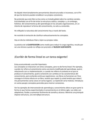 He dejado intencionadamente pensamientos desestructurados e inconexos, con el fin
de que los lectores puedan establecer sus propias conexiones.

No pretendo que este libro se lea como un tratado global sobre los cambios sociales.
Está diseñado con el fin de imitar la estructura caótica, compleja -y, sin embargo,
holística- del conocimiento (y del aprendizaje) en las actuales organizaciones, en un
intento de reproducir la forma del conocimiento, no solo su contenido.

He reflejado la naturaleza del conocimiento hoy a través del texto.

He resistido la tentación de clasificar exhaustivamente los conceptos.

Hoy en día los individuos hilan y tejen sus propias redes.

La práctica de la CLASIFICACION como medio para reducir la carga cognitiva, resulta por
ser una rémora cuando no refleja con precisión el NUCLEO SUBYACENTE.




¡Escribir de forma lineal es un tarea exigente!

Estoy acostumbrado a escribir hipertexto.
Los conceptos se relacionan con otros conceptos, pero no de forma lineal. Por ejemplo,
cuando me refiero al conectivismo como una teoría modificada del aprendizaje, quiero
relacionarlo con su implementación, o cuando me refiero al contexto en el que se
produce el conocimiento, quiero conectarlo con cambios en las características del
conocimiento, pero evitando continuas repeticiones. Los libros no funcionan así. Para
conseguir el mismo efecto en un libro, tendría que repetir (y usted tendría que releer)
mis pensamientos varias veces en varios lugares. La repetición sería molesta. Introduzco
en varios pasajes conceptos parecidos para mostrar conexiones.

Ver los ejemplos de interconexión de aprendizaje y conocimiento altera en gran parte la
forma en que hemos experimentado el conocimiento en el último siglo. Las redes son
adaptativas, fluidas y aumentan fácilmente de tamaño y alcance. Mientras una jerarquía
impone estructura, una red refleja estructura.




                                                                                        xvii
 