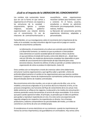 ¿Cuál es el impacto de la LIBERACION DEL CONOCIMIENTO?
Los cambios más sustanciales tienen             causa/efecto, estas organizaciones
que ver con la forma en que vamos a             necesitan cambiar para fomentar, nutrir
organizarnos en el futuro. Los espacios y       y conectar. En el futuro, usuarios,
las estructuras de la sociedad –                estudiantes y clientes no admitirán
corporaciones, iglesias y cuerpos               información pre-empaquetada (música,
religiosos,    escuelas,       gobierno-        noticias, medios).
experimentarán una relación distinta            La liberación del conocimiento permite
con el conocimiento. En vez de                  experiencias dinámicas, adaptadas y
relaciones de control/monitorización y          personalizadas.

Yochai Benkler, en sus investigaciones sobre el crecimiento de la importancia de las
redes en la sociedad, nos deja vislumbrar algo de lo que está en juego en nuestro
mundo de conocimiento cambiante:

       La información, el conocimiento y la cultura son centrales para la libertad
       y el desarrollo humanos. La manera en que se producen e intercambian
       estos elementos en nuestra sociedad afecta de manera crítica a la forma
       en que percibimos el estado del mundo y cómo éste debería ser… desde hace
       más de 150 años, las modernas democracias complejas han dependido en gran
       medida de una economía de la información de tipo industrial para estas
       funciones básicas. Durante los últimos 15 años se percibe un cambio radical en la
       organización de cómo se produce la información. (nota 13)

Estos cambios aún se interpretan a través de creencias sobre cómo deberíamos
estructurar nuestras organizaciones y qué significa saber y aprender. ¿Cómo de
profundo deberá penetrar el cambio en las organizaciones para que veamos cambios
sistémicos? Cualquier intento de implementación normalmente conlleva forzar procesos
descentralizados dentro de modelos centralizados.

Nos encontramos entre dos mundos, con un pie en cada uno de ellos: uno, en los
modelos y estructuras originados en (y al servicio de) la era industrial; el otro, en los
procesos emergentes y las funciones del flujo de conocimiento de la era actual. Esta
doble existencia se refleja en los negocios, la educación y los medios de comunicación –
estamos poniendo nuevas herramientas al servicio de viejas necesidades. Es lo mismo
que pasó cuando apareció el vídeo. Al principio, se pensaba que el vídeo era perfecto
para grabar y reproducir espectáculos en vivo. Era visto como una experiencia de
segunda categoría con respecto a los espectáculos en directo. Con el tiempo,
productores y editores comprendieron las peculiaridades del medio, y el vídeo se
convirtió en una forma de arte con entidad propia.

O consideremos el correo electrónico en sus comienzos -cuando los imprimíamos (al
menos los correos importantes) y los guardábamos en archivadores. Hoy vemos cómo

                                                                                            5
 