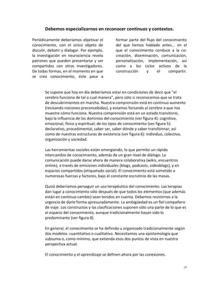Debemos especializarnos en reconocer continuos y contextos.

Periódicamente deberíamos objetivar el          formar parte del flujo del conocimiento
conocimiento, con el único objeto de            del que hemos hablado antes... en el
discutir, debatir y dialogar. Por ejemplo,      que el conocimiento conduce a la co-
la investigación en neurociencia revela         creación, diseminación, comunicación,
patrones que pueden presentarse y ser           personalización, implementación, así
compartidos con otros investigadores.           como a los ciclos activos de la
De todas formas, en el momento en que           construcción     y     el     compartir.
se crea conocimiento, éste pasa a


       Se supone que hoy en día deberíamos estar en condiciones de decir que "el
       cerebro funciona de tal o cual manera", pero sólo si reconocemos que se trata
       de descubrimientos en marcha. Nuestra comprensión está en continuo aumento
       (revisando nociones preconcebidas), y estamos forzando al cerebro a que nos
       muestre cómo funciona. Nuestra comprensión está en un estado transitorio,
       bajo la influencia de los dominios del conocimiento (ver figura 4): cognitivo,
       emocional, físico y espiritual; de los tipos de conocimiento (ver figura 5):
       declarativo, procedimental, saber ser, saber dónde y saber transformar; así
       como de nuestras estructuras de existencia (ver figura 6): individuo, colectivo,
       organización y sociedad.

       Las herramientas sociales están emergiendo, lo que permite un rápido
       intercambio de conocimiento, además de un gran nivel de diálogo. La
       comunicación puede darse ahora de manera colaborativa (wikis, encuentros
       online), a través de emisiones individuales (blogs, podcasts, videoblogs), y en
       espacios compartidos (etiquetado social). El conocimiento está sometido a
       numerosas fuerzas y factores, bajo el constante escrutinio de las masas.

       Quizá deberíamos perseguir un uso terapéutico del conocimiento. Las terapias
       dan lugar a conocimiento sólo después de que todos los elementos (que además
       están en continuo cambio) sean tenidos en cuenta. Debemos resistirnos a la
       urgencia de darle forma apresuradamente. La ambigüedad es un fiel compañero
       de viaje. Los constructos y las clasificaciones suponen sólo una parte de lo que es
       el espacio del conocimiento, aunque tradicionalmente hayan sido lo
       predominante (ver figura 8).

       En general, el conocimiento se ha definido u organizado tradicionalmente según
       dos modelos: cuantitativo o cualitativo. Necesitamos una epistemología que
       subsuma o, como mínimo, que extienda esos dos puntos de vista en nuestra
       perspectiva actual.

       El conocimiento y el aprendizaje se definen ahora por las conexiones.

                                                                                         15
 