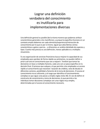 Lograr una definición
           verdadera del conocimiento
               es inutilizarla para
           implementaciones diversas

Una definición general es posible (de la misma manera que podemos atribuir
características generales a los mamíferos), y aunque lo específico funcione en un
contexto amplio debemos ver cada elemento/experiencia/interacción de
conocimiento por lo que es por sí mismo. (igual que adscribimos ciertas
características a gatos o perros... y ofrecemos un análisis detallado de especies y
tipos. Cuanto más precisa es una definición, menos aplicable es a múltiples
situaciones.

Si una organización de servicios financieros busca mejorar la capacidad de sus
empleados para aprobar de forma rápida sus préstamos, no pueden definir a
priori cuál será el conocimiento que van a requerir. Tendrán que tomar las
decisiones en base a múltiples factores, cada uno con un peso específico en la
decisión final. El proceso que subyace, el que permite a los empleados un acceso
rápido al conocimiento que necesitan -tasación de créditos, ratio de deuda en
diferentes sectores, posibilidad y fomento de la toma de decisiones. El acceso al
conocimiento no es suficiente, y el rasgo que identifica el funcionamiento
complejo es que sigue unas pocas y simples reglas (nota 30). En vez de definir el
constructo de conocimiento y toma de decisiones, lo que permite a los
individuos tomar decisiones complejas son unas reglas muy simples,
determinadas por el acceso al conocimiento necesario.




                                                                                 17
 