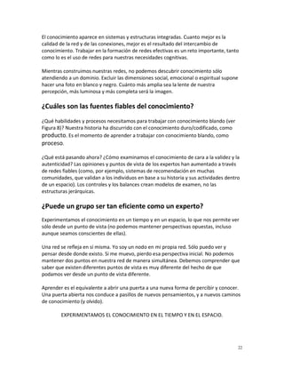 El conocimiento aparece en sistemas y estructuras integradas. Cuanto mejor es la
calidad de la red y de las conexiones, mejor es el resultado del intercambio de
conocimiento. Trabajar en la formación de redes efectivas es un reto importante, tanto
como lo es el uso de redes para nuestras necesidades cognitivas.

Mientras construimos nuestras redes, no podemos descubrir conocimiento sólo
atendiendo a un dominio. Excluir las dimensiones social, emocional o espiritual supone
hacer una foto en blanco y negro. Cuánto más amplia sea la lente de nuestra
percepción, más luminosa y más completa será la imagen.

¿Cuáles son las fuentes fiables del conocimiento?
¿Qué habilidades y procesos necesitamos para trabajar con conocimiento blando (ver
Figura 8)? Nuestra historia ha discurrido con el conocimiento duro/codificado, como
producto. Es el momento de aprender a trabajar con conocimiento blando, como
proceso.

¿Qué está pasando ahora? ¿Cómo examinamos el conocimiento de cara a la validez y la
autenticidad? Las opiniones y puntos de vista de los expertos han aumentado a través
de redes fiables (como, por ejemplo, sistemas de recomendación en muchas
comunidades, que validan a los individuos en base a su historia y sus actividades dentro
de un espacio). Los controles y los balances crean modelos de examen, no las
estructuras jerárquicas.

¿Puede un grupo ser tan eficiente como un experto?
Experimentamos el conocimiento en un tiempo y en un espacio, lo que nos permite ver
sólo desde un punto de vista (no podemos mantener perspectivas opuestas, incluso
aunque seamos conscientes de ellas).

Una red se refleja en sí misma. Yo soy un nodo en mi propia red. Sólo puedo ver y
pensar desde donde existo. Si me muevo, pierdo esa perspectiva inicial. No podemos
mantener dos puntos en nuestra red de manera simultánea. Debemos comprender que
saber que existen diferentes puntos de vista es muy diferente del hecho de que
podamos ver desde un punto de vista diferente.

Aprender es el equivalente a abrir una puerta a una nueva forma de percibir y conocer.
Una puerta abierta nos conduce a pasillos de nuevos pensamientos, y a nuevos caminos
de conocimiento (y olvido).

        EXPERIMENTAMOS EL CONOCIMIENTO EN EL TIEMPO Y EN EL ESPACIO.




                                                                                       22
 