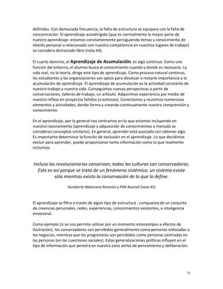 definidas. Con demasiada frecuencia, la falta de estructura se equipara con la falta de
concentración. El aprendizaje autodirigido (que es normalmente la mayor parte de
nuestro aprendizaje -estamos constantemente persiguiendo temas y conocimiento de
interés personal o relacionado con nuestra competencia en nuestros lugares de trabajo)
se considera demasiado libre (nota 44).

El cuarto dominio, el Aprendizaje de Acumulación, es algo continuo. Como una
función del entorno, el alumno busca el conocimiento cuando y donde es necesario. La
vida real, no la teoría, dirige este tipo de aprendizaje. Como proceso natural continuo,
los estudiantes y las organizaciones son aptos para devaluar o restarle importancia a la
acumulación de aprendizaje. El aprendizaje de acumulación es la actividad constante de
nuestro trabajo y nuestra vida. Conseguimos nuevas perspectivas a partir de
conversaciones, talleres de trabajo, un artículo. Adquirimos experiencia por medio de
nuestro reflejo en proyectos fallidos (o exitosos). Conectamos y reunimos numerosos
elementos y actividades, dando forma y creando continuamente nuestra comprensión y
conocimiento.

En el aprendizaje, por lo general nos centramos en lo que estamos incluyendo en
nuestro razonamiento (aprendizaje y adquisición de conocimientos a menudo se
consideran conceptos similares). En general, aprender está asociado con obtener algo.
Es importante determinar la función de exclusión en el aprendizaje. Lo que decidimos
excluir para aprender, puede proporcionar tanta información como lo que realmente
incluimos.


Incluso los revolucionarios conservan; todas las culturas son conservadoras.
  Esto es así porque se trata de un fenómeno sistémico: un sistema existe
           sólo mientras exista la conservación de lo que lo define.

                   Humberto Maturana Romesin y Pille Bunnell (nota 45)


El aprendizaje se filtra a través de algún tipo de estructura , compuesta de un conjunto
de creencias personales, redes, experiencias, conocimientos existentes, e inteligencia
emocional.

Como ejemplo (si se nos permite utilizar por un momento estereotipos a efectos de
ilustración), los conservadores son percibidos generalmente como personas enfocadas a
los negocios, mientras que los progresistas son percibidos como personas centradas en
las personas (en las cuestiones sociales). Estas generalizaciones políticas influyen en el
tipo de información que penetra en nuestra zona activa de pensamiento y deliberación.




                                                                                           35
 