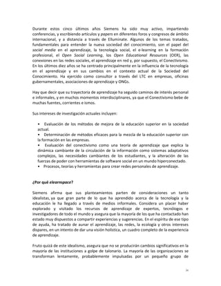 Durante estos cinco últimos años Siemens ha sido muy activo, impartiendo
conferencias, y escribiendo artículos y papers en diferentes foros y congresos de ámbito
internacional, y a distancia a través de Elluminate. Algunos de los temas tratados,
fundamentales para entender la nueva sociedad del conocimiento, son el papel del
social media en el aprendizaje, la tecnología social, el e-learning en la formación
profesional, el Open Social Learning, los Open Educational Resources (OER), las
conexiones en las redes sociales, el aprendizaje en red y, por supuesto, el Conectivismo.
En los últimos diez años se ha centrado principalmente en la influencia de la tecnología
en el aprendizaje y en sus cambios en el contexto actual de la Sociedad del
Conocimiento. Ha ejercido como consultor a través del LTC en empresas, oficinas
gubernamentales, asociaciones de aprendizaje y ONGs.

Hay que decir que su trayectoria de aprendizaje ha seguido caminos de interés personal
e informales, y en muchos momentos interdisciplinares, ya que el Conectivismo bebe de
muchas fuentes, corrientes e ismos.

Sus intereses de investigación actuales incluyen:

  • Evaluación de los métodos de mejora de la educación superior en la sociedad
  actual.
  • Determinación de métodos eficaces para la mezcla de la educación superior con
  la formación en las empresas.
  • Evaluación del conectivismo como una teoría de aprendizaje que explica la
  dinámica cambiante de la circulación de la información como sistemas adaptativos
  complejos, las necesidades cambiantes de los estudiantes, y la alteración de las
  fuerzas de poder con herramientas de software social en un mundo hiperconectado.
  • Procesos, teorías y herramientas para crear redes personales de aprendizaje.


¿Por qué elearnspace?

Siemens afirma que sus planteamientos parten de consideraciones un tanto
idealistas, ya que gran parte de lo que ha aprendido acerca de la tecnología y la
educación le ha llegado a través de medios informales. Considera un placer haber
explorado y visitado los recursos de aprendizaje de expertos, tecnólogos e
investigadores de todo el mundo y asegura que la mayoría de los que ha contactado han
estado muy dispuestos a compartir experiencias y sugerencias. En el espíritu de ese tipo
de ayuda, ha tratado de aunar el aprendizaje, las redes, la ecología y otros intereses
dispares, en un intento de dar una visión holística, un cuadro completo de la experiencia
de aprendizaje.

Fruto quizá de este idealismo, asegura que no se producirán cambios significativos en la
mayoría de las instituciones a golpe de talonario. La mayoría de las organizaciones se
transforman lentamente, probablemente impulsadas por un pequeño grupo de


                                                                                       iv
 