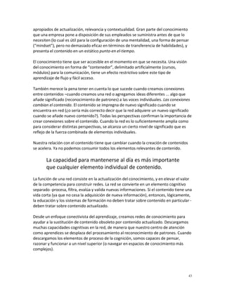 apropiados de actualización, relevancia y contextualidad. Gran parte del conocimiento
que una empresa pone a disposición de sus empleados se suministra antes de que lo
necesiten (lo cual es útil para la configuración de una mentalidad, una forma de pensar
(“mindset”), pero no demasiado eficaz en términos de transferencia de habilidades), y
presenta el contenido en un estático punto-en el-tiempo.

El conocimiento tiene que ser accesible en el momento en que se necesita. Una visión
del conocimiento en forma de “contenedor”, delimitado artificialmente (cursos,
módulos) para la comunicación, tiene un efecto restrictivo sobre este tipo de
aprendizaje de flujo y fácil acceso.

También merece la pena tener en cuenta lo que sucede cuando creamos conexiones
entre contenidos –cuando creamos una red o agregamos ideas diferentes ... algo que
añade significado (reconocimiento de patrones) a las voces individuales. Las conexiones
cambian el contenido. El contenido se impregna de nuevo significado cuando se
encuentra en red (¿o sería más correcto decir que la red adquiere un nuevo significado
cuando se añade nuevo contenido?). Todas las perspectivas confirman la importancia de
crear conexiones sobre el contenido. Cuando la red es lo suficientemente amplia como
para considerar distintas perspectivas, se alcanza un cierto nivel de significado que es
reflejo de la fuerza combinada de elementos individuales.

Nuestra relación con el contenido tiene que cambiar cuando la creación de contenidos
se acelera. Ya no podemos consumir todos los elementos relevantes de contenido.

       La capacidad para mantenerse al día es más importante
       que cualquier elemento individual de contenido.
La función de una red consiste en la actualización del conocimiento, y en elevar el valor
de la competencia para construir redes. La red se convierte en un elemento cognitivo
separado -procesa, filtra, evalúa y valida nuevas informaciones. Si el contenido tiene una
vida corta (ya que no cesa la adquisición de nueva información), entonces, lógicamente,
la educación y los sistemas de formación no deben tratar sobre contenido en particular -
deben tratar sobre contenido actualizado.

Desde un enfoque conectivista del aprendizaje, creamos redes de conocimiento para
ayudar a la sustitución de contenido obsoleto por contenido actualizado. Descargamos
muchas capacidades cognitivas en la red, de manera que nuestro centro de atención
como aprendices se desplaza del procesamiento al reconocimiento de patrones. Cuando
descargamos los elementos de proceso de la cognición, somos capaces de pensar,
razonar y funcionar a un nivel superior (o navegar en espacios de conocimiento más
complejos).




                                                                                        43
 