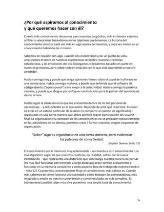¿Por qué aspiramos al conocimiento
y qué queremos hacer con él?
Cuanto más conocimiento deseamos para nuestros propósitos, más inclinados estamos
a filtrar y seleccionar basándonos en los objetivos que tenemos. La historia del
conocimiento consiste cada vez más en algo acerca de nosotros, y cada vez menos en el
conocimiento hablando de sí mismo.

Sabemos en relación con algo. Cuando nos encontramos con un punto de vista,
arrastramos el lastre de nuestras experiencias recientes, nuestras creencias
establecidas, y las emociones del día. Dialogamos y debatimos basados en parte en
nuestros principios, pero sobre todo en relación con lo que está ocurriendo a nuestro
alrededor.

Habla conmigo hoy y puede que tenga opiniones firmes sobre el papel del software en
una democracia. Habla conmigo mañana, y puede que defienda que el software de
código abierto (“open source”) sirve mejor a la colectividad. Habla conmigo la próxima
semana, y puede que abogue por enfoques centralizados para la gestión del aprendizaje
desde la base. .

Hablo según la situación en la que me encuentro dentro de mi red personal de
aprendizaje... y del contexto en el que existo. Depende de ante qué reaccione. Conocer
es estar en un estado particular de relación (o compartir un patrón de significado) –
organizado en una cierta manera que ahora permite mayor participación del usuario
final. La organización y la conexión de los conocimientos no se producen exclusivamente
en las actividades de los demás, podemos crear / formar nuestros propios esquemas de
organización.

     "Saber" algo es organizarse en una cierta manera, para evidenciar
                        los patrones de conectividad.
                                                                Stephen Downes (nota 51)

El conocimiento por sí mismo es muy relacionable - se conecta a otro conocimiento. Los
investigadores sugieren que nuestros cerebros, en realidad, sufren con la nueva
información – que representa una distorsión que sobrecarga nuestra manera de pensar
(es más fácil funcionar con memoria a largo plazo que crear sentido activamente y
funcionar en la memoria consciente a corto plazo (o área de trabajo) de nuestro cerebro
- nota 52). Cuanto más conectivamente fluye el conocimiento, más valioso es. Cuanto
más sabemos de cómo funciona una sociedad o cómo trabajan las computadoras, más
integrada y amplia es nuestra comprensión y como resultado, es más completa. Es
(obviamente) posible saber más si ya poseemos una amplia base de conocimiento.




                                                                                        50
 
