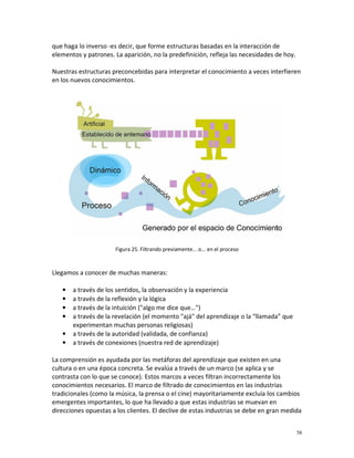 que haga lo inverso -es decir, que forme estructuras basadas en la interacción de
elementos y patrones. La aparición, no la predefinición, refleja las necesidades de hoy.

Nuestras estructuras preconcebidas para interpretar el conocimiento a veces interfieren
en los nuevos conocimientos.




                      Figura 25. Filtrando previamente... o... en el proceso



Llegamos a conocer de muchas maneras:

   •   a través de los sentidos, la observación y la experiencia
   •   a través de la reflexión y la lógica
   •   a través de la intuición ("algo me dice que…")
   •   a través de la revelación (el momento "ajá" del aprendizaje o la “llamada” que
       experimentan muchas personas religiosas)
   •   a través de la autoridad (validada, de confianza)
   •   a través de conexiones (nuestra red de aprendizaje)

La comprensión es ayudada por las metáforas del aprendizaje que existen en una
cultura o en una época concreta. Se evalúa a través de un marco (se aplica y se
contrasta con lo que se conoce). Estos marcos a veces filtran incorrectamente los
conocimientos necesarios. El marco de filtrado de conocimientos en las industrias
tradicionales (como la música, la prensa o el cine) mayoritariamente excluía los cambios
emergentes importantes, lo que ha llevado a que estas industrias se muevan en
direcciones opuestas a los clientes. El declive de estas industrias se debe en gran medida


                                                                                           58
 