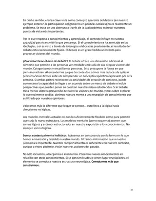 En cierto sentido, el área clave vista como concepto aparente del debate (en nuestro
ejemplo anterior, la participación del gobierno en políticas sociales) no es realmente un
problema. Se trata de una abertura a través de la cual podemos expresar nuestros
puntos de vista más importantes.

Por lo que respecta a conocimientos y aprendizaje, el contexto influye en nuestra
capacidad para transmitir lo que pensamos. Si el conocimiento se ha asentado en las
ideologías, o si es visto a través de ideologías elaboradas previamente, el resultado del
debate está esencialmente fijado. El debate es en gran medida un intento para
proyectar visiones del mundo.

¿Qué valor tiene el acto de debatir? El debate ofrece una dimensión adicional al
contexto que permite a las personas ver entidades más allá de sus propias visiones del
mundo. Categorizamos y encasillamos personas. Esto presupone la forma en que
piensan y actúan. Al entender los juegos de contextos, somos más capaces de aplazar
proclamaciones firmes antes de comprender un concepto específico expresado por otra
persona. Si ambas partes reconocen las actividades de creación de contexto, puede
aumentarse la capacidad de llegar a un acuerdo sobre un marco de debate e incluir
perspectivas que pueden poner en cuestión nuestras ideas establecidas. Si el debate
trata menos sobre la proyección de nuestras visiones del mundo, y más sobre explorar
lo que realmente se dice, abrimos nuestra mente a una recepción de conocimiento que
es filtrado por nuestras opiniones.

Valoramos más lo diferente que lo que se conoce... esto lleva a la lógica hacia
direcciones no lógicas.

Los modelos mentales actuales no son lo suficientemente flexibles como para permitir
que surja la nueva estructura. Los modelos mentales (como esquema) asumen que
somos lógicos y estamos estructurados en nuestra exposición a los conocimientos. No
siempre somos lógicos.

Somos contextualmente holísticos. Actuamos en consonancia con la forma en la que
hemos enmarcado y decidido nuestro mundo. Filtramos información que a nuestro
juicio no es importante. Nuestro comportamiento es coherente con nuestro contexto,
aunque a veces podemos violar nuestras acciones del pasado.

No sólo incluimos, albergamos o asimilamos. Ponemos nuevos conocimientos en
relación con otros conocimientos. Si se dan similitudes o tienen lugar revelaciones, el
elemento se conecta a nuestra estructura neurológica. Conectamos más que
construimos.




                                                                                            63
 