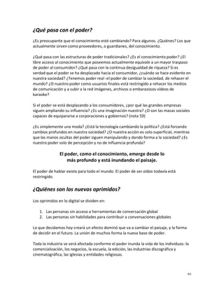 ¿Qué pasa con el poder?
¿Es preocupante que el conocimiento esté cambiando? Para algunos. ¿Quiénes? Los que
actualmente sirven como proveedores, o guardianes, del conocimiento.

¿Qué pasa con las estructuras de poder tradicionales? ¿Es el conocimiento poder? ¿El
libre acceso al conocimiento que poseemos actualmente equivale a un mayor traspaso
de poder al consumidor? ¿Qué pasa con la continua desigualdad de riqueza? Si es
verdad que el poder se ha desplazado hacia el consumidor, ¿cuándo se hace evidente en
nuestra sociedad? ¿Tenemos poder real -el poder de cambiar la sociedad, de rehacer el
mundo? ¿O nuestro poder como usuarios finales está restringido a rehacer los medios
de comunicación y a subir a la red imágenes, archivos o embarazosos vídeos de
karaoke?

Si el poder se está desplazando a los consumidores, ¿por qué las grandes empresas
siguen ampliando su influencia? ¿Es una imaginación nuestra? ¿O son las masas sociales
capaces de equipararse a corporaciones y gobiernos? (nota 59)

¿Es simplemente una moda? ¿Está la tecnología cambiando la política? ¿Está forzando
cambios profundos en nuestra sociedad? ¿O nuestra acción es solo superficial, mientras
que las manos ocultas del poder siguen manipulando y dando forma a la sociedad? ¿Es
nuestro poder solo de percepción y no de influencia profunda?

               El poder, como el conocimiento, emerge desde lo
                   más profundo y está inundando el paisaje.

El poder de hablar existe para todo el mundo. El poder de ser oídos todavía está
restringido.

¿Quiénes son los nuevos oprimidos?
Los oprimidos en lo digital se dividen en:

   1. Las personas sin acceso a herramientas de conversación global
   2. Las personas sin habilidades para contribuir a conversaciones globales

Lo que decidamos hoy creará un efecto dominó que va a cambiar el paisaje, y la forma
de decidir en el futuro. La unión de muchos forma la nueva base de poder.

Toda la industria se verá afectada conforme el poder inunda la vida de los individuos: la
comercialización, los negocios, la escuela, la edición, las industrias discográfica y
cinematográfica, las iglesias y entidades religiosas.



                                                                                        64
 