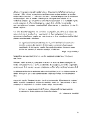 ¿El saber trata realmente sobre elaboraciones del pensamiento? ¿Representaciones
internas? ¿O los mismos pensamientos cambian con demasiada rapidez y se perciben
como una construcción? ¿Es más como patrones a partir de la agregación de neuronas -
cuando ninguna zona de nuestro cerebro posee una representación? Tal vez el
verdadero concepto que actualmente llamamos representación es en realidad la rápida
puesta en común de información dispersa a través de la actividad neuronal. La
representación en sí no existe en su totalidad, sólo en partes. La conexión, o vinculación,
crea el conjunto.

Con el fin de juntar las partes, nos apoyamos en un patrón. Un patrón es el proceso de
reconocimiento de la naturaleza y organización de diversos tipos de información y
conocimiento. Las formas creadas por estas estructuras determinarán con qué facilidad
pueden crearse nuevas conexiones.

       Las organizaciones no son sistemas, sino el patrón de interacciones en curso
       entre las personas. Los patrones de interacción humana producen nuevas
       modalidades de interacción, no algo fuera de la interacción. Llamamos a esta
       perspectiva procesos de relación complejos y receptivos.
                                                                  Ralph Stacey (nota 60)

Las palabras que usamos influyen en nuestra capacidad para pensar, reflexionar y
reaccionar.

El idioma crea la estructura, aunque no un marco -un marco es demasiado rígido- los
límites formados a través de la creación de redes de ideas (nota, los límites surgen como
consecuencia de la red, pero una vez establecida perfilan la formación de futuras redes).

La oposición a una idea es a menudo menos un comentario sobre la idea misma que un
reflejo del lugar en que se posiciona el objetor (espacio y tiempo) en relación con la
idea.

Ajustamos nuestra lógica para servir a nuestras conclusiones. Sólo unas pocas veces en
la vida forjamos fundamentos básicos (por ejemplo: evolución, creacionismo). El resto
del tiempo lo empleamos en construir en base a esos fundamentos.

       La razón en sí es una cuestión de fe. Es un acto de fe afirmar que nuestros
       pensamientos tienen alguna relación con la realidad.
                                                                  G. K. Chesterton (nota 61)




                                                                                          65
 
