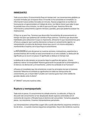 INMEDIATEZ
Todo ocurre ahora. El conocimiento fluye en tiempo real. Las conversaciones globales ya
no están limitadas por el espacio físico. El mundo se ha convertido en inmediato. La
información nueva cambia mercados en minutos. Nuevos programas se escriben en
horas gracias a la generosidad y el trabajo de otros. Los líderes tienen que saber lo que
ha pasado hace cinco minutos, no sólo lo que ocurrió ayer. Nuestros filtros de
información y conocimiento suponen retrasos y paradas, para que podamos evaluar las
implicaciones.

El flujo no se para hoy. Tenemos que desarrollar herramientas de procesamiento en
tiempo real para que podamos dar sentido al flujo continuo. Tenemos que desarrollar
habilidades para seleccionar lo que es importante, almacenar lo que necesitaremos para
el futuro y asegurar que nuestras decisiones se basan en conocimiento vigente. La
interpretación y la toma de decisiones tienen que ocurrir a la misma velocidad y
manteniendo el espíritu con el que fluye el conocimiento.

La REFLEXION (el acto de pensar en nuestras acciones, motivaciones, experiencias y
acontecimientos del mundo) se está convirtiendo en un arte acabado. La deducción de
significado ya no ocurre en pausa. El significado se deduce en tiempo real.

La belleza de la vida siempre se encuentra bajo la superficie del ajetreo. ¿Como
podemos valorar la tranquilidad? Nuestra generación ha pasado de la contemplación y
el silencio a la distracción y el movimiento. ¿Cómo ha cambiado el ser humano?

¿Provoca la inmediatez que nos orientemos no por los principios sino por el contexto
existente? Mientras el contexto es significativo en todas las interacciones de
conocimiento, ¿es un buen líder? ¿Cuáles son nuestras guías hoy? ¿Han cedido los
grandes ideales ante el ahora?

El "ahora" consume nuestras vidas.



Ruptura y reempaquetado
Todo está en piezas. El conocimiento ha soltado amarras. La selección, el flujo y la
discusión del conocimiento se han desplazado desde espacios controlados (en el
momento de creación o filtrado) hacia el dominio del consumidor. Tomamos pequeñas
piezas. Las mezclamos. Creamos interpretaciones personales.

Las interpretaciones compartidas surgen sólo cuando absorbemos esquemas similares a
los de otros... o cuando creamos esquemas compartidos. Hoy en día recibimos nuestras


                                                                                       74
 