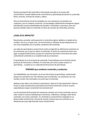 Nuestra percepción del contenido es demasiado marcada en el proceso del
conocimiento. Cuando hablamos de conocimiento y aprendizaje pensamos en contenido,
libros, artículos, archivos de sonido, y vídeos.

Pero el conocimiento actual ha cambiado eso. Las conexiones son posibles con
cualquiera, casi en cualquier momento. Las tecnologías colaborativas emergentes siguen
extendiendo nuestras posibilidades de conexión a contenido y a personas, pero ese
proceso también altera el contenido. El ritmo de creación de contenidos aumenta.



¿CUAL ES EL IMPACTO?

Necesitamos consultar continuamente el contenido original, debido a lo rápido de los
cambios. Eso es un un gran reto. Las herramientas y enfoques de que disponemos no
son muy compatibles con el carácter cambiante del contenido.

Las redes de aprendizaje y conocimiento están corrigiendo las deficiencias existentes en
las conexiones, por lo que se refiere al contenido. En parte las conexiones tienen que
jugar un papel predominante, porque las conexiones permiten la formación de nuevo
contenido (el contenido es un subalterno de las conexiones).

El aprendizaje no es el consumo de contenido. El aprendizaje ocurre durante ciertos
procesos de interacción y reflexión. El contenido, por tanto, puede conducir al
aprendizaje... o puede ser un subproducto del proceso de aprendizaje.

                TENEMOS que combinar contenido y conductos.

Las conexiones, por otra parte, son la vía más directa al aprendizaje, simplemente
porque las conexiones son más vibrantes que el contenido. Las conexiones son más
sociales y están más orientadas a la acción que el contenido.

Apliquen estas ideas a los entornos corporativos: ¿Qué es lo más importante? ¿Qué es
lo que se sabe actualmente (contenido/conocimiento existente)? ¿Cuál es nuestra
capacidad para seguir conociendo más (conexiones)?

Las herramientas de formación de conexiones siempre van a crear contenido, pero su
valor reside en nuestra habilidad para interiorizar, reflexionar y dialogar sobre dicho
contenido, con vistas a aprender. Un contenido es conocimiento congelado en un
determinado momento (un artículo de revista), mientras que una conexión es un
oleoducto para que siga fluyendo nuevo conocimiento.




                                                                                          76
 