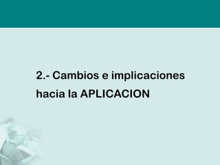 2.- Cambios e implicaciones
hacia la APLICACION
 