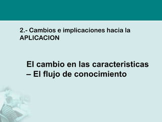2.- Cambios e implicaciones hacia la
APLICACION



  El cambio en las caracteristicas
  – El flujo de conocimiento
 