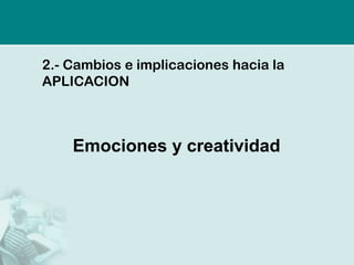 2.- Cambios e implicaciones hacia la
APLICACION



    Emociones y creatividad
 