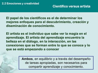 2.2 Emociones y creatividad
                                  Científico versus artista


   El papel de los científicos es el de determinar los
   mejores enfoques para el descubrimiento, creación y
   diseminación de conocimiento.

   El artista es el individuo que sabe ver la magia en el
   aprendizaje. El artista del aprendizaje encuentra la
   belleza en el diálogo, en la interacción, en las
   conexiones que se forman entre lo que se conoce y lo
   que se está empezando a conocer

              Ambos, en equilibrio y a través del desempeño
               de tareas apropiadas, son necesarios para
                 compartir aprendizaje y conocimiento.
 