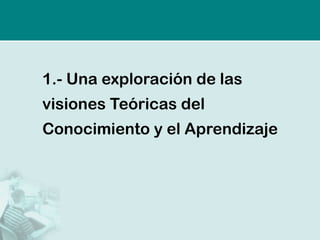 1.- Una exploración de las
visiones Teóricas del
Conocimiento y el Aprendizaje
 