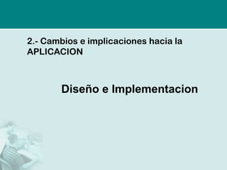 2.- Cambios e implicaciones hacia la
APLICACION



       Diseño e Implementacion
 