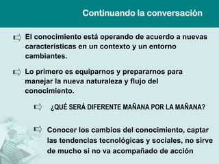 Continuando la conversación

El conocimiento está operando de acuerdo a nuevas
características en un contexto y un entorno
cambiantes.

Lo primero es equiparnos y prepararnos para
manejar la nueva naturaleza y flujo del
conocimiento.

       ¿QUÉ SERÁ DIFERENTE MAÑANA POR LA MAÑANA?


      Conocer los cambios del conocimiento, captar
      las tendencias tecnológicas y sociales, no sirve
      de mucho si no va acompañado de acción
 