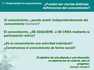 1.1 Explorando el conocimiento    ¿Pueden ser ciertas distintas
                                 definiciones del conocimiento?


 El conocimiento, ¿puede existir independientemente del
 conocimiento humano?

 El conocimiento, ¿SE ADQUIERE, o SE CREA mediante la
 participación activa?

 ¿Es el conocimiento una actividad individual?
 ¿Construimos el conocimiento de forma social?


                         El objetivo de una disputa o una discusión
                                   no debería ser la victoria, sino el
                                                           progreso.
                                                    Joseph Joubert
 