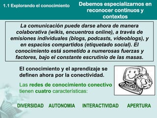 1.1 Explorando el conocimiento   Debemos especializarnos en
                                   reconocer continuos y
                                        contextos
      La comunicación puede darse ahora de manera
     colaborativa (wikis, encuentros online), a través de
   emisiones individuales (blogs, podcasts, videoblogs), y
      en espacios compartidos (etiquetado social). El
    conocimiento está sometido a numerosas fuerzas y
    factores, bajo el constante escrutinio de las masas.

       El conocimiento y el aprendizaje se
       definen ahora por la conectividad.
       Las redes de conocimiento conectivo
       tienen cuatro características:

      DIVERSIDAD AUTONOMIA        INTERACTIVIDAD   APERTURA
 
