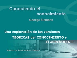 George Siemens



Una exploración de las versiones
      TEORICAS del CONOCIMIENTO y
                       El APRENDIZAJE

 Mashup by: Ramiro Aduviri Velasco
 