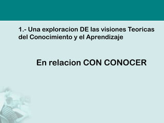 1.-Una exploracion DE las visiones Teoricas del Conocimiento y el Aprendizaje 
En relacion CON CONOCER  